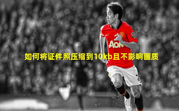 如何将证件照压缩到10kb且不影响画质