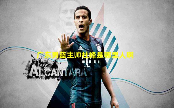 广东男蓝主帅杜峰是哪里人啊